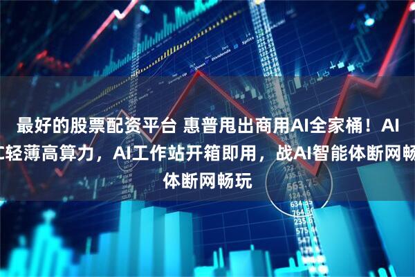 最好的股票配资平台 惠普甩出商用AI全家桶！AI PC轻薄高算力，AI工作站开箱即用，战AI智能体断网畅玩