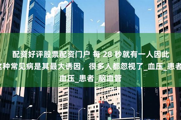 配资好评股票配资门户 每 28 秒就有一人因此离世！这种常见病是其最大诱因，很多人都忽视了_血压_患者_脑血管