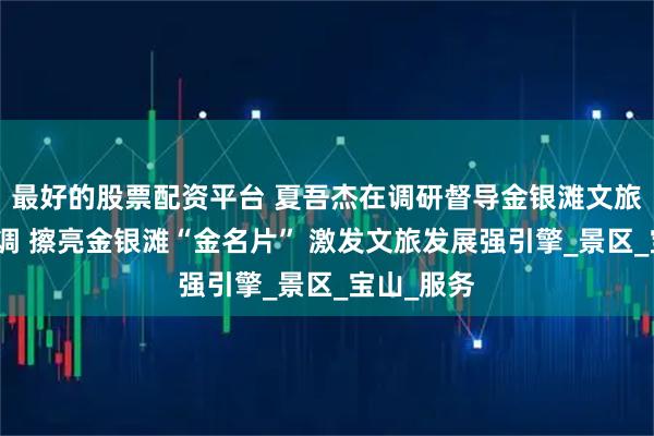 最好的股票配资平台 夏吾杰在调研督导金银滩文旅工作时强调 擦亮金银滩“金名片” 激发文旅发展强引擎_景区_宝山_服务