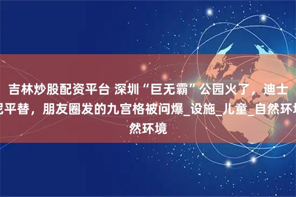 吉林炒股配资平台 深圳“巨无霸”公园火了，迪士尼平替，朋友圈发的九宫格被问爆_设施_儿童_自然环境