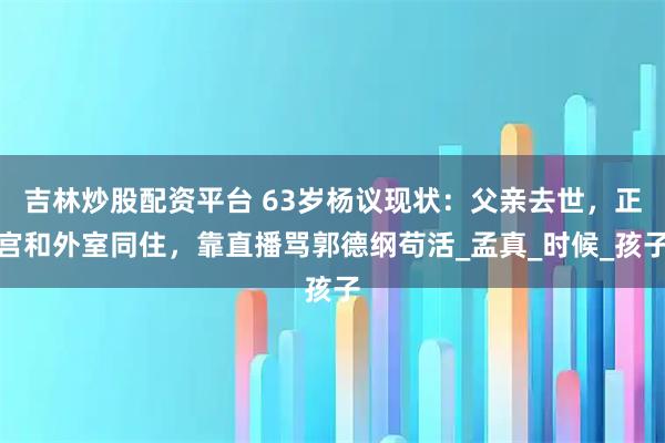 吉林炒股配资平台 63岁杨议现状：父亲去世，正宫和外室同住，靠直播骂郭德纲苟活_孟真_时候_孩子
