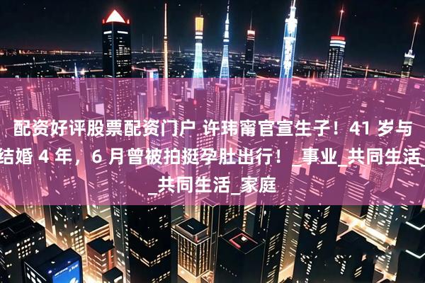 配资好评股票配资门户 许玮甯官宣生子！41 岁与邱泽结婚 4 年，6 月曾被拍挺孕肚出行！_事业_共同生活_家庭