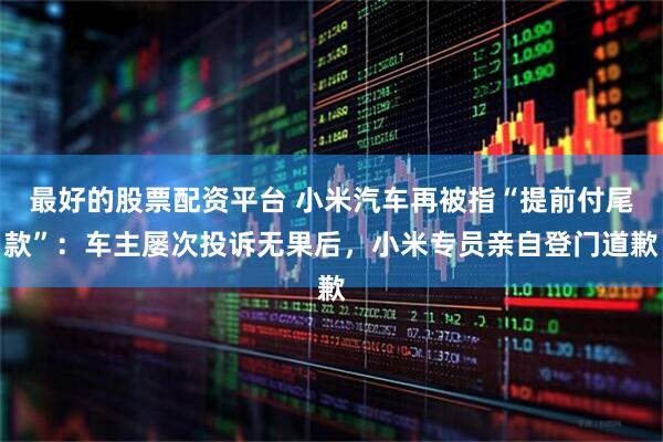 最好的股票配资平台 小米汽车再被指“提前付尾款”：车主屡次投诉无果后，小米专员亲自登门道歉