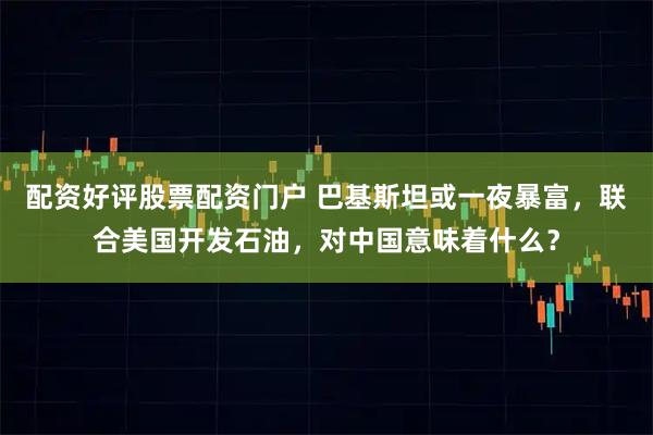 配资好评股票配资门户 巴基斯坦或一夜暴富，联合美国开发石油，对中国意味着什么？