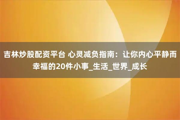 吉林炒股配资平台 心灵减负指南：让你内心平静而幸福的20件小事_生活_世界_成长