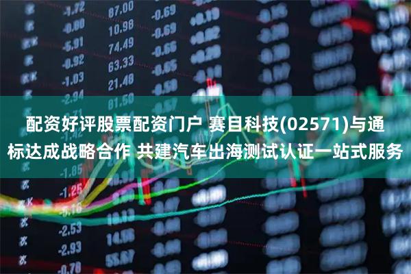 配资好评股票配资门户 赛目科技(02571)与通标达成战略合作 共建汽车出海测试认证一站式服务