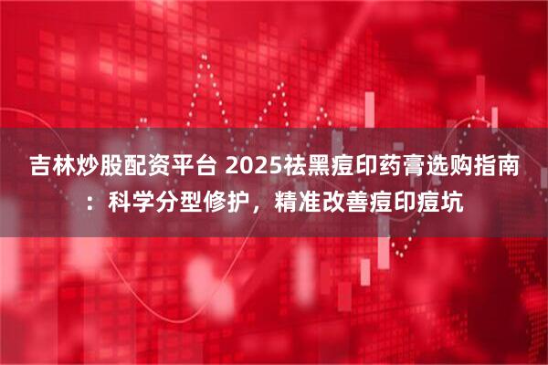 吉林炒股配资平台 2025祛黑痘印药膏选购指南：科学分型修护，精准改善痘印痘坑