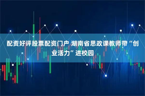 配资好评股票配资门户 湖南省思政课教师带“创业活力”进校园