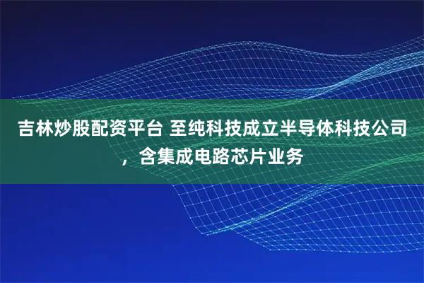 吉林炒股配资平台 至纯科技成立半导体科技公司，含集成电路芯片业务