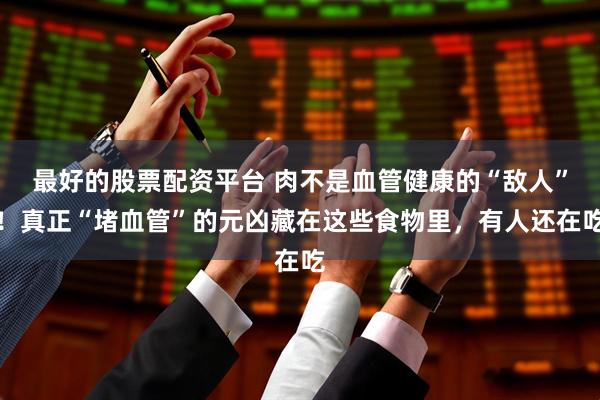 最好的股票配资平台 肉不是血管健康的“敌人”！真正“堵血管”的元凶藏在这些食物里，有人还在吃
