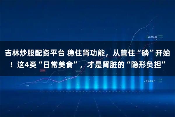吉林炒股配资平台 稳住肾功能，从管住“磷”开始！这4类“日常美食”，才是肾脏的“隐形负担”