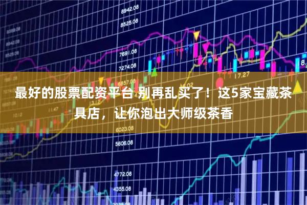 最好的股票配资平台 别再乱买了！这5家宝藏茶具店，让你泡出大师级茶香