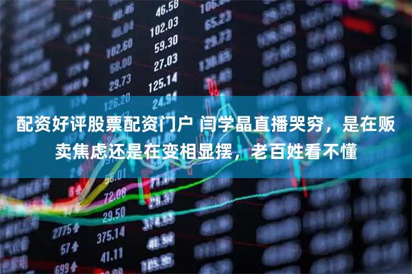 配资好评股票配资门户 闫学晶直播哭穷，是在贩卖焦虑还是在变相显摆，老百姓看不懂