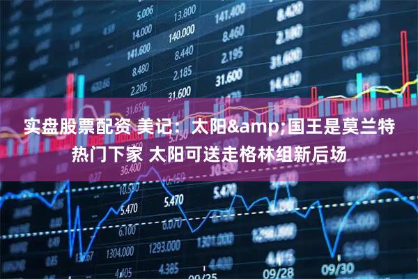 实盘股票配资 美记：太阳&国王是莫兰特热门下家 太阳可送走格林组新后场